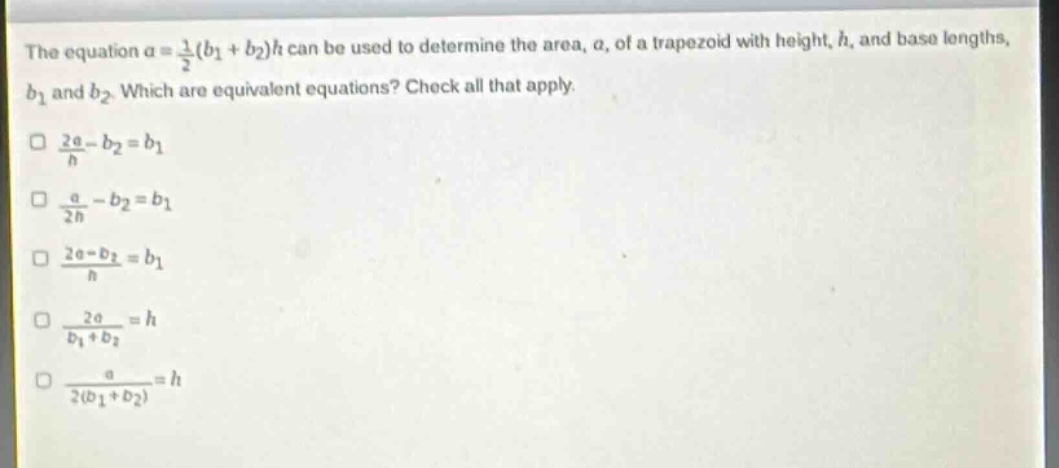 the equation $a = \\frac{1}{2}(b_1 + b_2)h$ can be used to determine the area, $a$, of a trapezoid with height, $h$, and base lengths, $b_1$ and $b_2$. which are equivalent equations? check all that apply.\n$\\frac{2a}{h}-b_2 = b_1$\n$\\frac{a}{2h}-b_2 = b_1$\n$\\frac{2a - b_2}{h}=b_1$\n$\\frac{2a}{b_1 + b_2}=h$\n$\\frac{a}{2(b_1 + b_2)}=h$