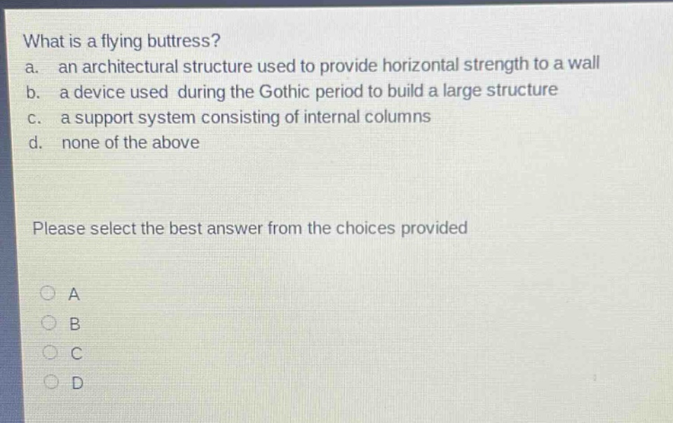 what is a flying buttress?\na. an architectural structure used to provide horizontal strength to a wall\nb. a device used during the gothic period to build a large structure\nc. a support system consisting of internal columns\nd. none of the above\nplease select the best answer from the choices provided\na\nb\nc\nd