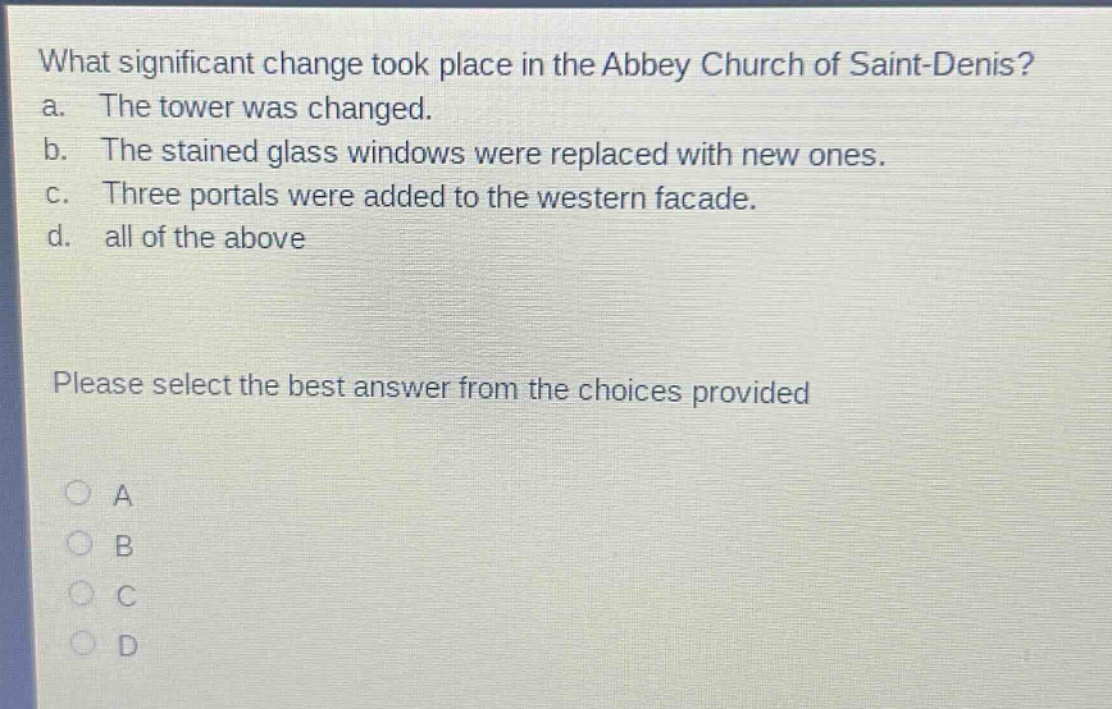what significant change took place in the abbey church of saint - denis? a. the tower was changed. b. the stained glass windows were replaced with new ones. c. three portals were added to the western facade. d. all of the above please select the best answer from the choices provided