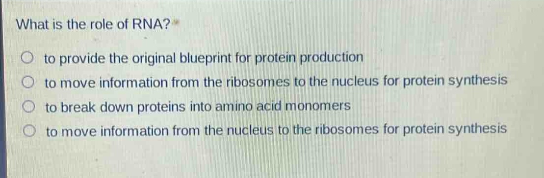 what is the role of rna?\n to provide the original blueprint for protein production\n to move information from the ribosomes to the nucleus for protein synthesis\n to break down proteins into amino - acid monomers\n to move information from the nucleus to the ribosomes for protein synthesis
