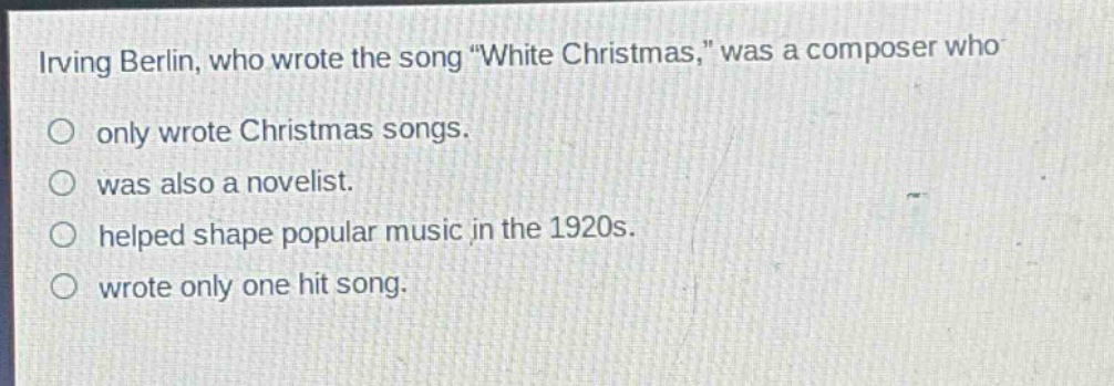 irving berlin, who wrote the song \white christmas,\ was a composer who\n○ only wrote christmas songs.\n○ was also a novelist.\n○ helped shape popular music in the 1920s.\n○ wrote only one hit song.