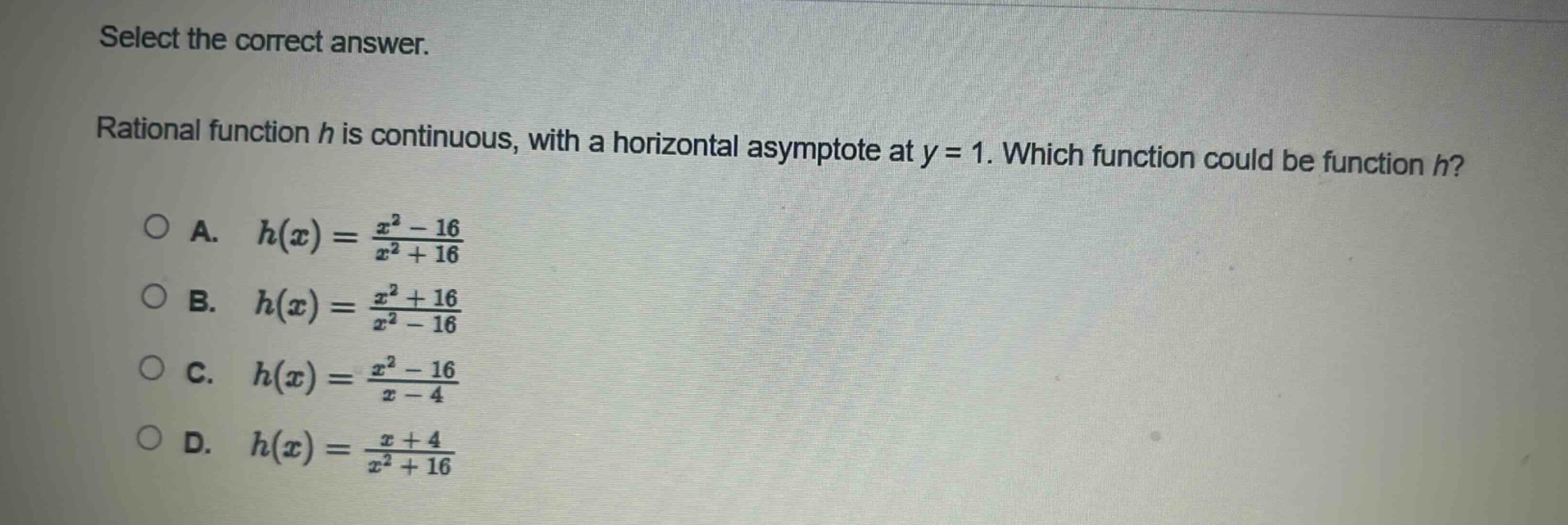 select the correct answer.\nrational function $h$ is continuous, with a horizontal asymptote at $y = 1$. which function could be function $h$?\na. $h(x)=\frac{x^{2}-16}{x^{2}+16}$\nb. $h(x)=\frac{x^{2}+16}{x^{2}-16}$\nc. $h(x)=\frac{x^{2}-16}{x - 4}$\nd. $h(x)=\frac{x + 4}{x^{2}+16}$
