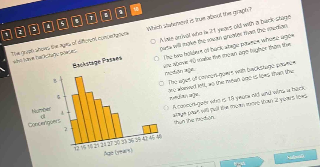 the graph shows the ages of different concert - goers who have back - stage passes. which statement is true about the graph? a late arrival who is 21 years old with a back - stage pass will make the mean greater than the median. the two holders of back - stage passes whose ages are above 40 make the mean age higher than the median age. the ages of concert - goers with back - stage passes are skewed left, so the mean age is less than the median age. a concert - goer who is 18 years old and wins a back - stage pass will pull the mean more than 2 years less than the median.