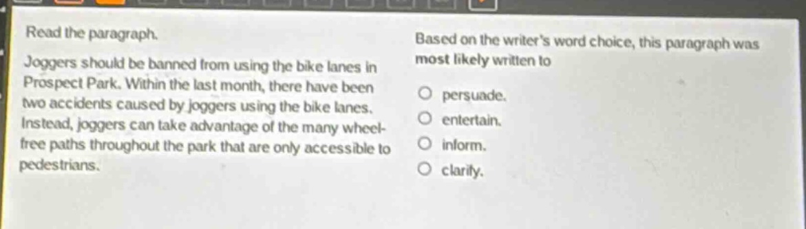read the paragraph. joggers should be banned from using the bike lanes in prospect park. within the last month, there have been two accidents caused by joggers using the bike lanes. instead, joggers can take advantage of the many wheel - free paths throughout the park that are only accessible to pedestrians. based on the writers word choice, this paragraph was most likely written to persuade. entertain. inform. clarify.