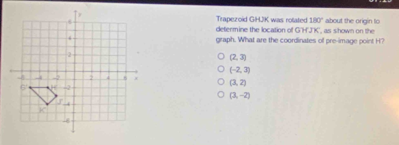 trapezoid ghjk was rotated 180° about the origin to determine the location of ghjk, as shown on the graph. what are the coordinates of pre - image point h? (2, 3) (-2, 3) (3, 2) (3, -2)
