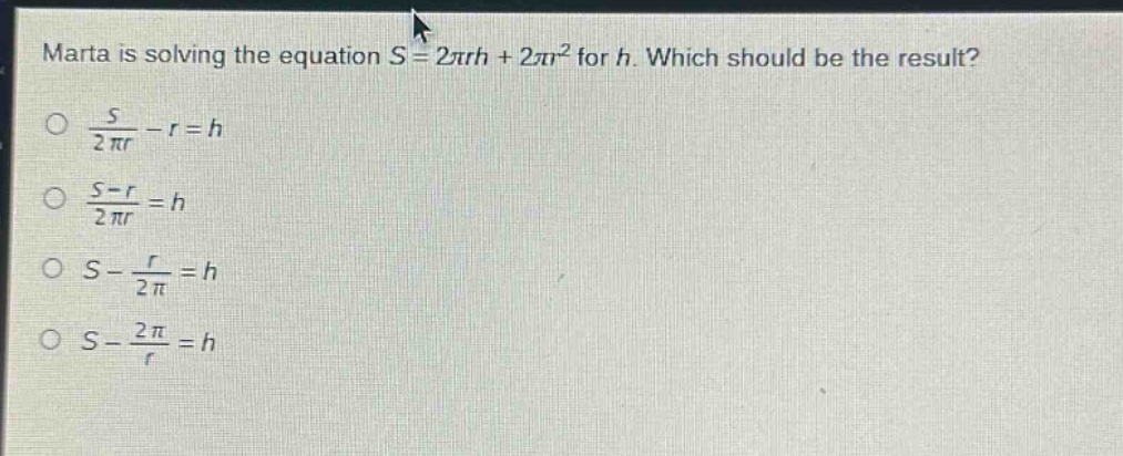 marta is solving the equation $s = 2pi rh+2pi r^{2}$ for $h$. which should be the result?\n$\frac{s}{2pi r}-r = h$\n$\frac{s - r}{2pi r}=h$\n$s-\frac{r}{2pi}=h$\n$s-\frac{2pi}{r}=h$