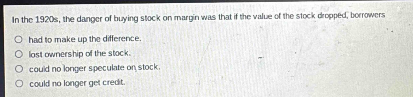 in the 1920s, the danger of buying stock on margin was that if the value of the stock dropped, borrowers\nhad to make up the difference.\nlost ownership of the stock.\ncould no longer speculate on stock.\ncould no longer get credit.