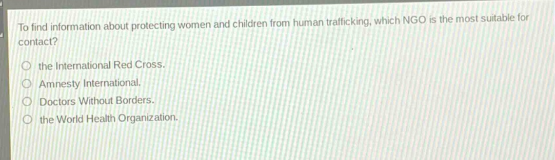 to find information about protecting women and children from human trafficking, which ngo is the most suitable for contact?\n○ the international red cross.\n○ amnesty international.\n○ doctors without borders.\n○ the world health organization.