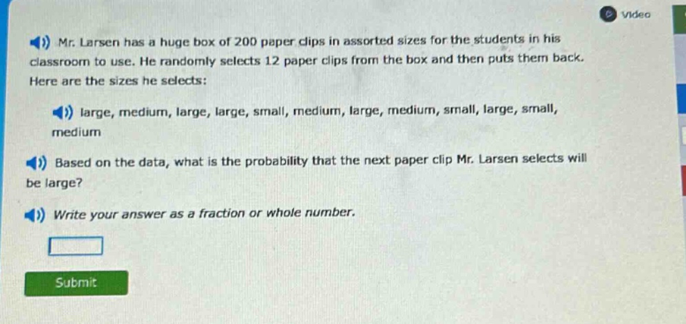 mr. larsen has a huge box of 200 paper clips in assorted sizes for the students in his classroom to use. he randomly selects 12 paper clips from the box and then puts them back. here are the sizes he selects: large, medium, large, large, small, medium, large, medium, small, large, small, medium. based on the data, what is the probability that the next paper clip mr. larsen selects will be large? write your answer as a fraction or whole number.