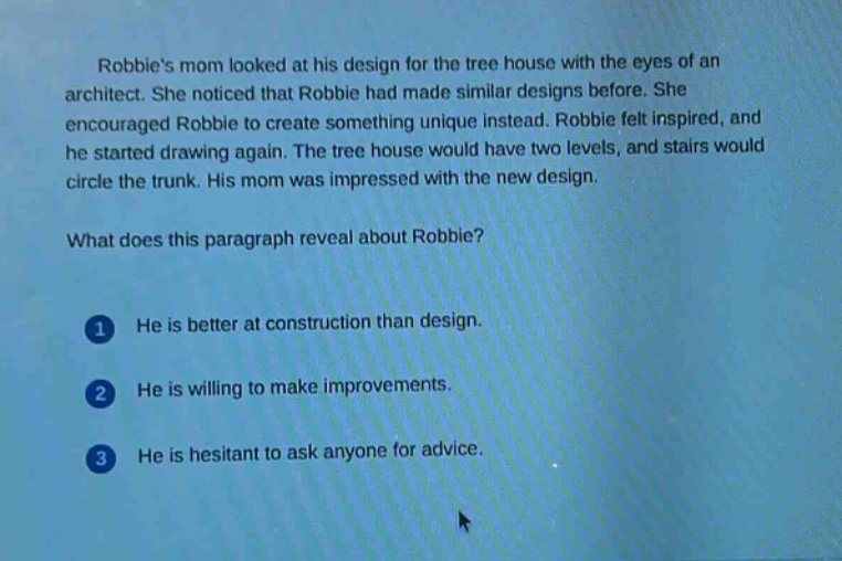 robbies mom looked at his design for the tree house with the eyes of an architect. she noticed that robbie had made similar designs before. she encouraged robbie to create something unique instead. robbie felt inspired, and he started drawing again. the tree house would have two levels, and stairs would circle the trunk. his mom was impressed with the new design.\nwhat does this paragraph reveal about robbie?\n1 he is better at construction than design.\n2 he is willing to make improvements.\n3 he is hesitant to ask anyone for advice.