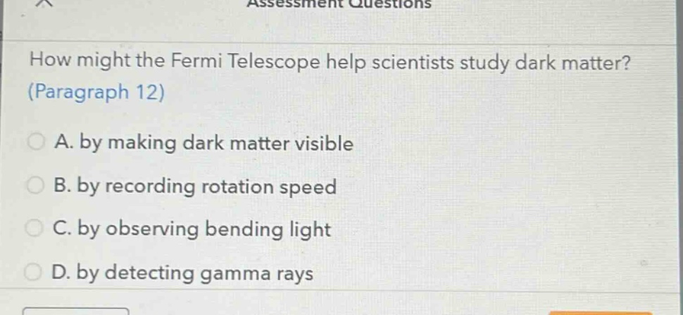 how might the fermi telescope help scientists study dark matter? (paragraph 12)\na. by making dark matter visible\nb. by recording rotation speed\nc. by observing bending light\nd. by detecting gamma rays