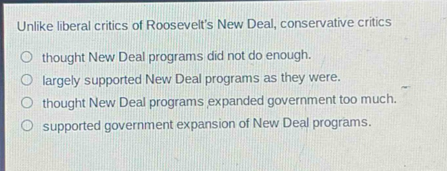 unlike liberal critics of roosevelts new deal, conservative critics\nthought new deal programs did not do enough.\nlargely supported new deal programs as they were.\nthought new deal programs expanded government too much.\nsupported government expansion of new deal programs.