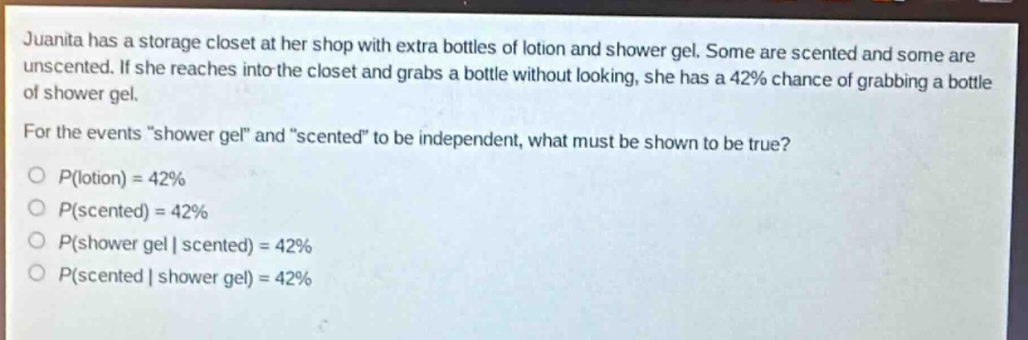 juanita has a storage closet at her shop with extra bottles of lotion and shower gel. some are scented and some are unscented. if she reaches into the closet and grabs a bottle without looking, she has a 42% chance of grabbing a bottle of shower gel. for the events “shower gel” and “scented” to be independent, what must be shown to be true?\np(lotion) = 42%\np(scented) = 42%\np(shower gel | scented) = 42%\np(scented | shower gel) = 42%