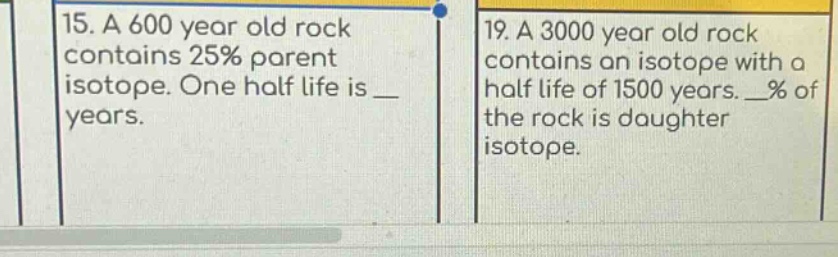 15. a 600 year old rock contains 25% parent isotope. one half life is _ years.\n19. a 3000 year old rock contains an isotope with a half life of 1500 years. _% of the rock is daughter isotope.