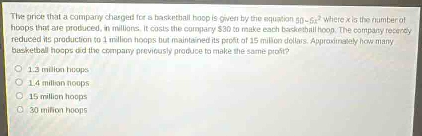 the price that a company charged for a basketball hoop is given by the equation 50 - 5x² where x is the number of hoops that are produced, in millions. it costs the company $30 to make each basketball hoop. the company recently reduced its production to 1 million hoops but maintained its profit of 15 million dollars. approximately how many basketball hoops did the company previously produce to make the same profit?\n1.3 million hoops\n1.4 million hoops\n15 million hoops\n30 million hoops