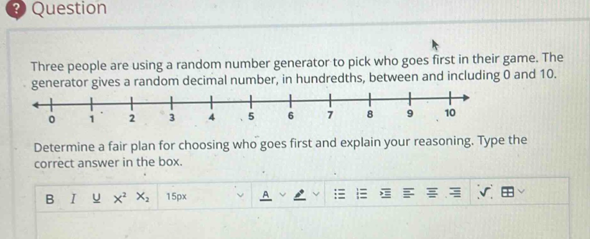 three people are using a random number generator to pick who goes first in their game. the generator gives a random decimal number, in hundredths, between and including 0 and 10. determine a fair plan for choosing who goes first and explain your reasoning. type the correct answer in the box.