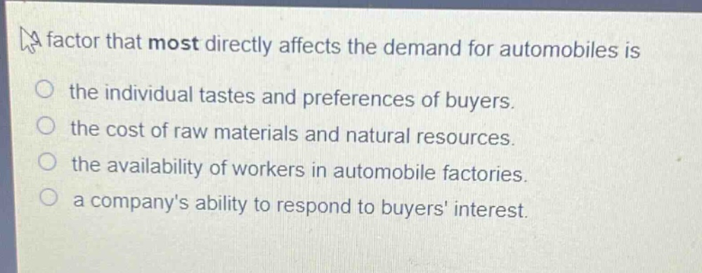a factor that most directly affects the demand for automobiles is\nthe individual tastes and preferences of buyers.\nthe cost of raw materials and natural resources.\nthe availability of workers in automobile factories.\na companys ability to respond to buyers interest.