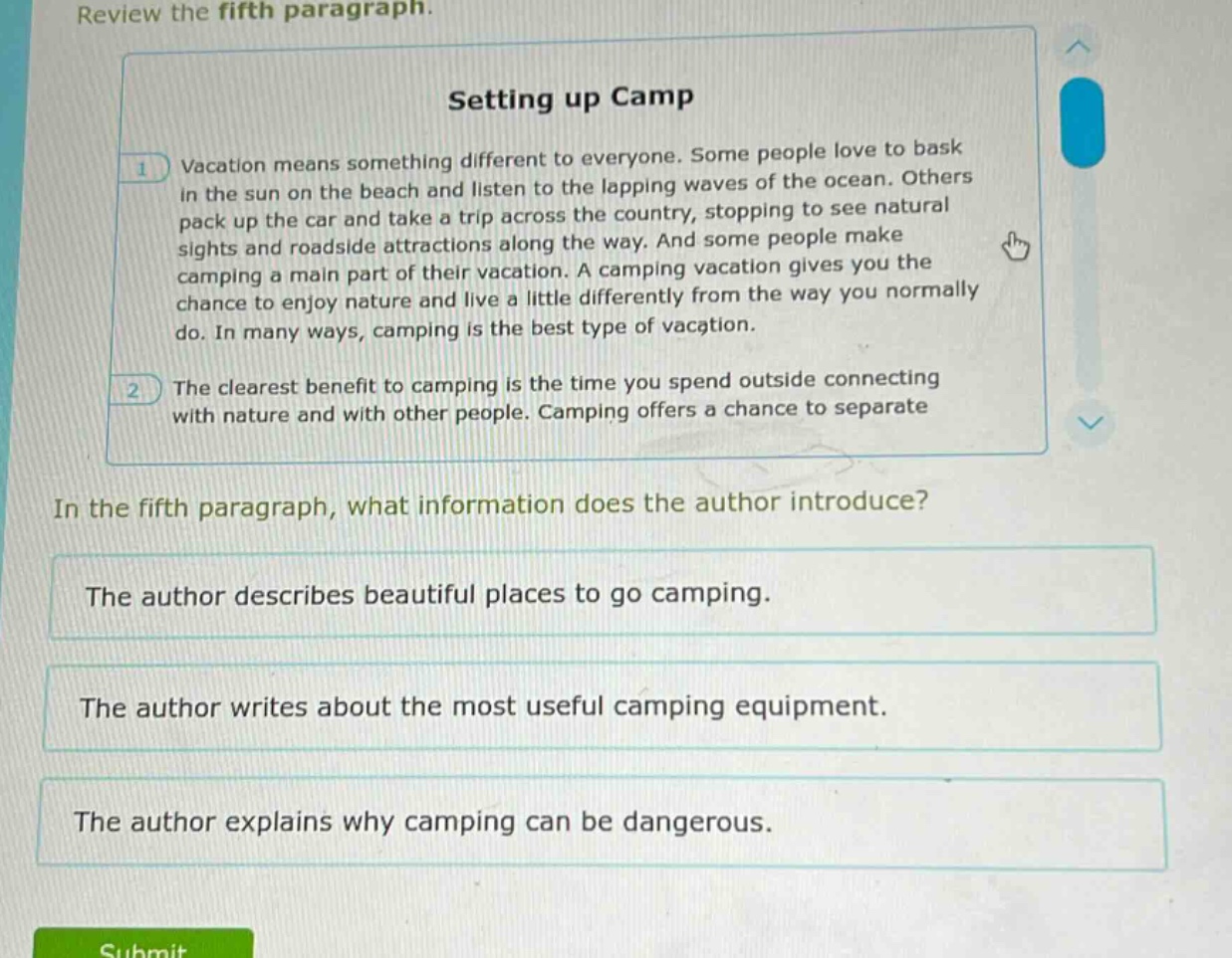 review the fifth paragraph.\nsetting up camp\nvacation means something different to everyone. some people love to bask in the sun on the beach and listen to the lapping waves of the ocean. others pack up the car and take a trip across the country, stopping to see natural sights and roadside attractions along the way. and some people make camping a main part of their vacation. a camping vacation gives you the chance to enjoy nature and live a little differently from the way you normally do. in many ways, camping is the best type of vacation.\nthe clearest benefit to camping is the time you spend outside connecting with nature and with other people. camping offers a chance to separate\nin the fifth paragraph, what information does the author introduce?\nthe author describes beautiful places to go camping.\nthe author writes about the most useful camping equipment.\nthe author explains why camping can be dangerous.