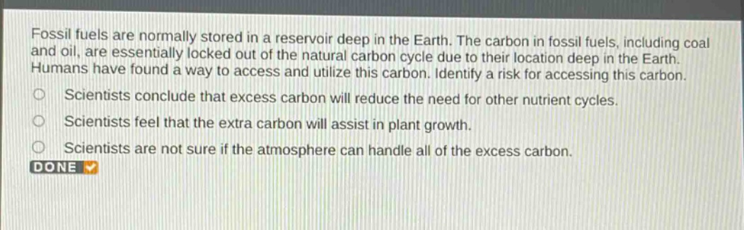 fossil fuels are normally stored in a reservoir deep in the earth. the carbon in fossil fuels, including coal and oil, are essentially locked out of the natural carbon cycle due to their location deep in the earth. humans have found a way to access and utilize this carbon. identify a risk for accessing this carbon.\nscientists conclude that excess carbon will reduce the need for other nutrient cycles.\nscientists feel that the extra carbon will assist in plant growth.\nscientists are not sure if the atmosphere can handle all of the excess carbon.\ndone