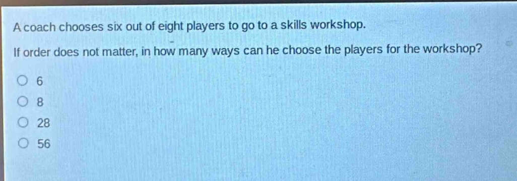 a coach chooses six out of eight players to go to a skills workshop. if order does not matter, in how many ways can he choose the players for the workshop?\no 6\no 8\no 28\no 56