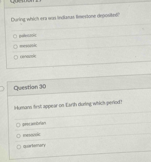 question 29\nduring which era was indianas limestone deposited?\n paleozoic\n mesozoic\n cenozoic\n\nquestion 30\nhumans first appear on earth during which period?\n precambrian\n mesozoic\n quarternary