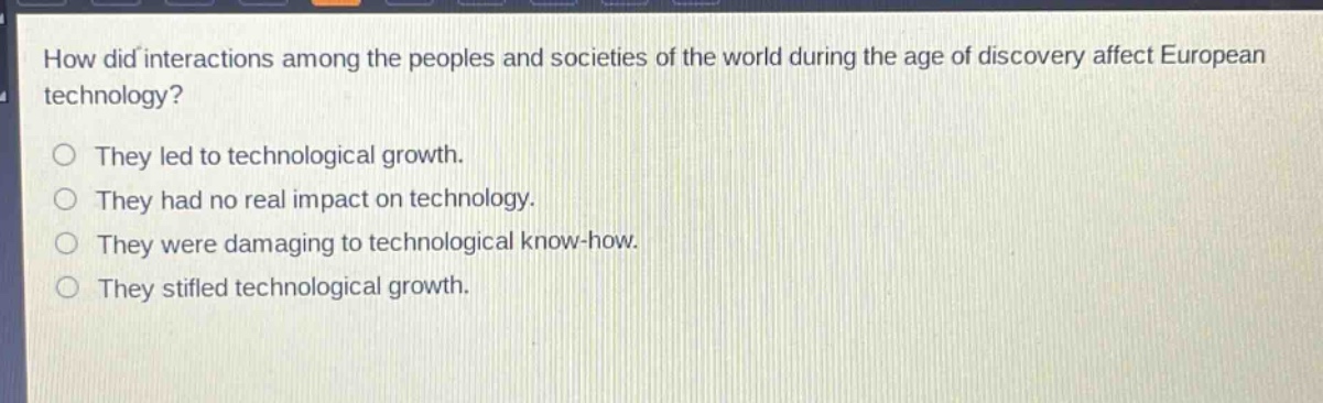 how did interactions among the peoples and societies of the world during the age of discovery affect european technology?\nthey led to technological growth.\nthey had no real impact on technology.\nthey were damaging to technological know - how.\nthey stifled technological growth.