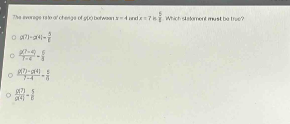 the average rate of change of $g(x)$ between $x = 4$ and $x = 7$ is $\frac{5}{6}$. which statement must be true?\n$g(7)-g(4)=\frac{5}{6}$\n$\frac{g(7 - 4)}{7 - 4}=\frac{5}{6}$\n$\frac{g(7)-g(4)}{7 - 4}=\frac{5}{6}$\n$\frac{g(7)}{g(4)}=\frac{5}{6}$