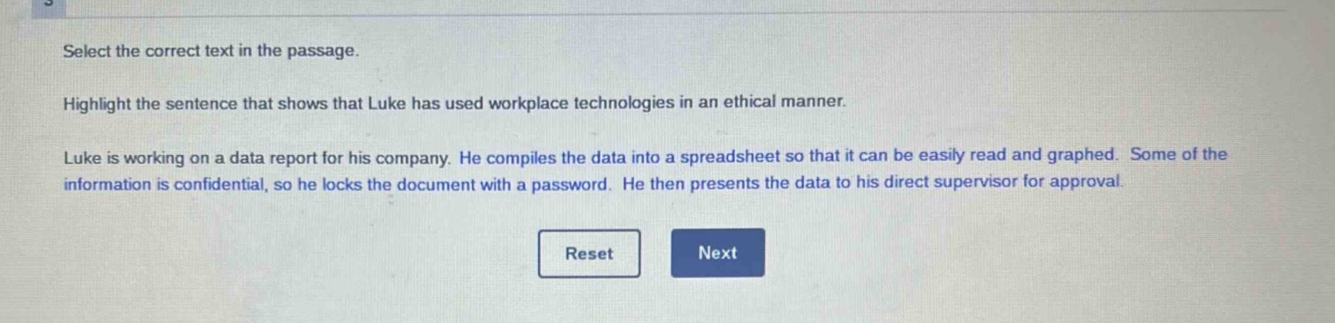 select the correct text in the passage. highlight the sentence that shows that luke has used workplace technologies in an ethical manner. luke is working on a data report for his company. he compiles the data into a spreadsheet so that it can be easily read and graphed. some of the information is confidential, so he locks the document with a password. he then presents the data to his direct supervisor for approval.