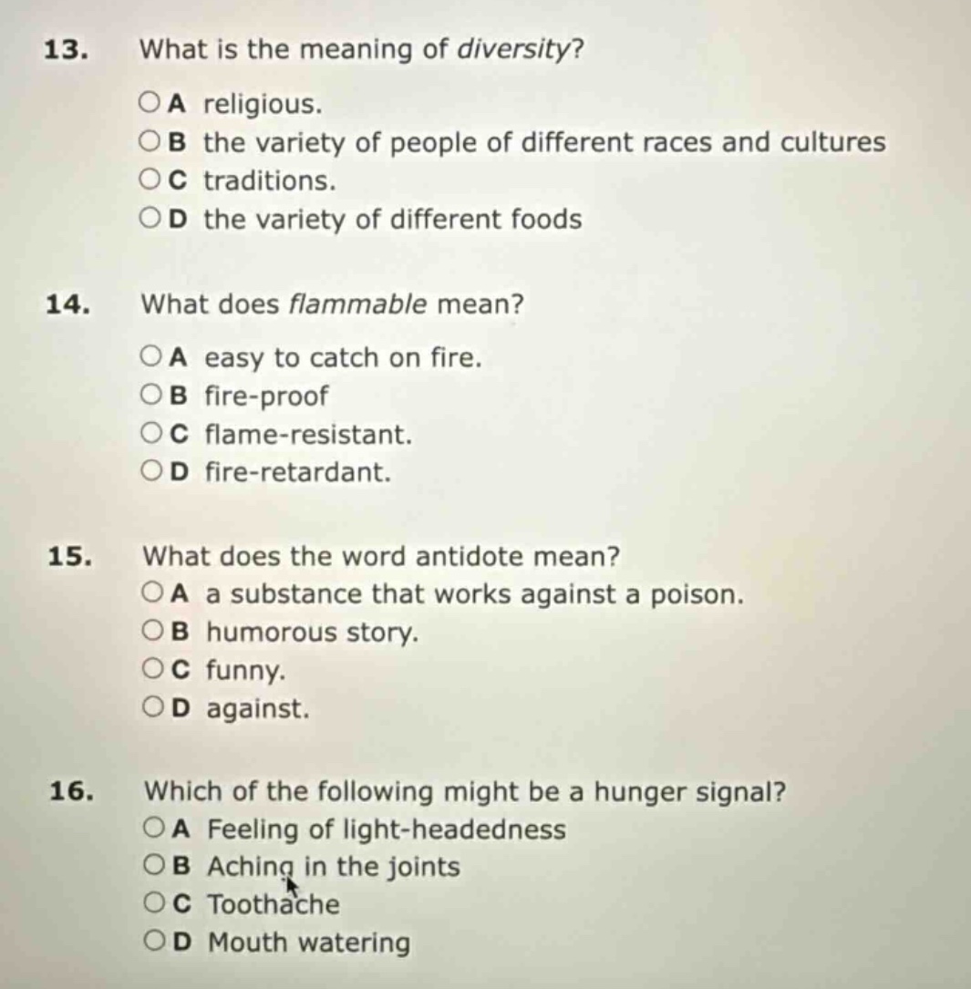 13. what is the meaning of diversity?\n○a religious.\n○b the variety of people of different races and cultures\n○c traditions.\n○d the variety of different foods\n14. what does flammable mean?\n○a easy to catch on fire.\n○b fire - proof\n○c flame - resistant.\n○d fire - retardant.\n15. what does the word antidote mean?\n○a a substance that works against a poison.\n○b humorous story.\n○c funny.\n○d against.\n16. which of the following might be a hunger signal?\n○a feeling of light - headedness\n○b aching in the joints\n○c toothache\n○d mouth watering