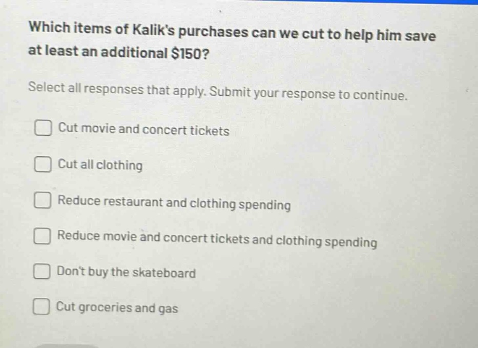 which items of kaliks purchases can we cut to help him save at least an additional $150? select all responses that apply. submit your response to continue. cut movie and concert tickets cut all clothing reduce restaurant and clothing spending reduce movie and concert tickets and clothing spending dont buy the skateboard cut groceries and gas