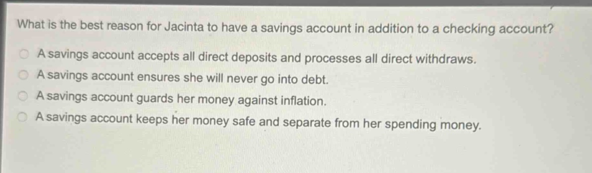 what is the best reason for jacinta to have a savings account in addition to a checking account?\na savings account accepts all direct deposits and processes all direct withdraws.\na savings account ensures she will never go into debt.\na savings account guards her money against inflation.\na savings account keeps her money safe and separate from her spending money.
