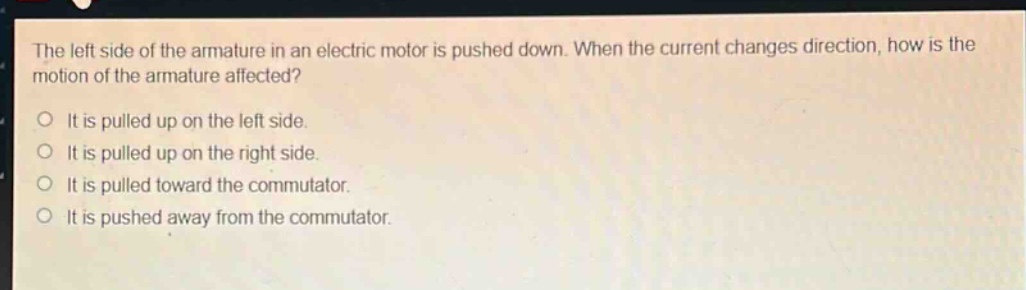 the left side of the armature in an electric motor is pushed down. when the current changes direction, how is the motion of the armature affected?\no it is pulled up on the left side.\no it is pulled up on the right side.\no it is pulled toward the commutator.\no it is pushed away from the commutator.