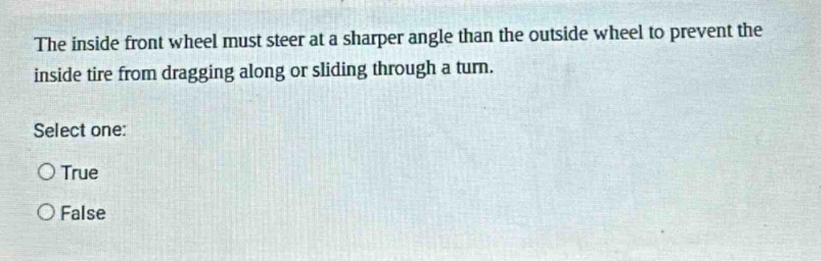 the inside front wheel must steer at a sharper angle than the outside wheel to prevent the inside tire from dragging along or sliding through a turn. select one: true false