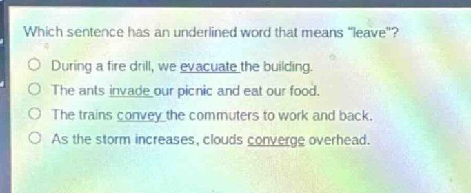 which sentence has an underlined word that means \leave\?\no during a fire drill, we evacuate the building.\no the ants invade our picnic and eat our food.\no the trains convey the commuters to work and back.\no as the storm increases, clouds converge overhead.