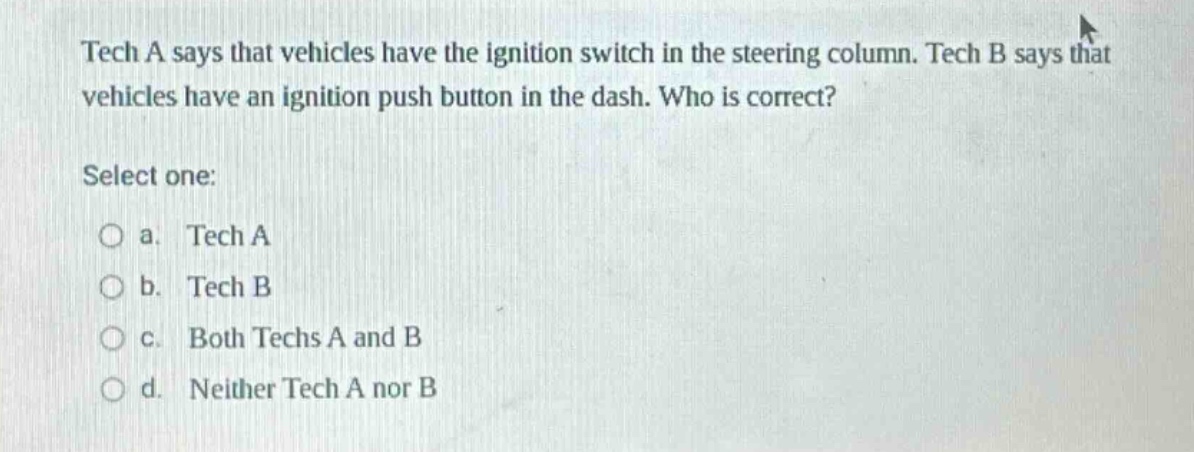 tech a says that vehicles have the ignition switch in the steering column. tech b says that vehicles have an ignition push button in the dash. who is correct? select one: a. tech a b. tech b c. both techs a and b d. neither tech a nor b