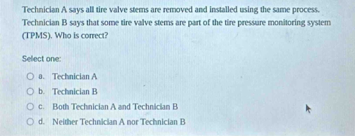 technician a says all tire valve stems are removed and installed using the same process. technician b says that some tire valve stems are part of the tire pressure monitoring system (tpms). who is correct? select one: a. technician a b. technician b c. both technician a and technician b d. neither technician a nor technician b