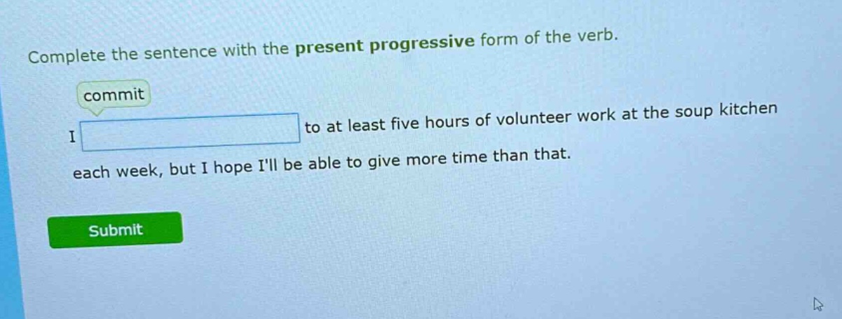 complete the sentence with the present progressive form of the verb. commit i to at least five hours of volunteer work at the soup kitchen each week, but i hope ill be able to give more time than that.
