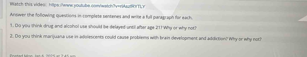 watch this video: https://www.youtube.com/watch?v=riaszfrytly\nanswer the following questions in complete sentences and write a full paragraph for each.\n1. do you think drug and alcohol use should be delayed until after age 21? why or why not?\n2. do you think marijuana use in adolescents could cause problems with brain development and addiction? why or why not?\nposted mon jan 6 2025 at 7:45 am