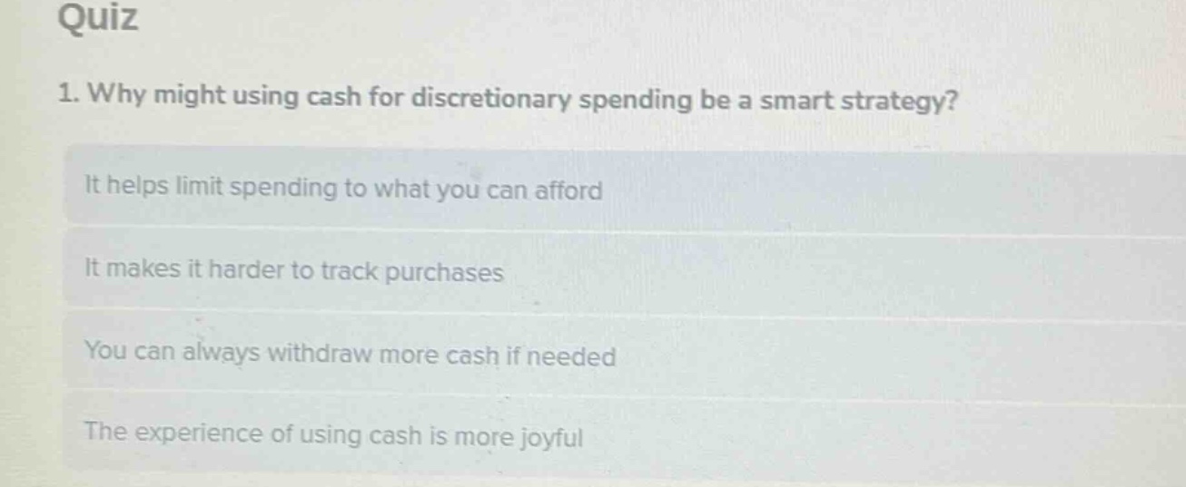 quiz\n1. why might using cash for discretionary spending be a smart strategy?\nit helps limit spending to what you can afford\nit makes it harder to track purchases\nyou can always withdraw more cash if needed\nthe experience of using cash is more joyful