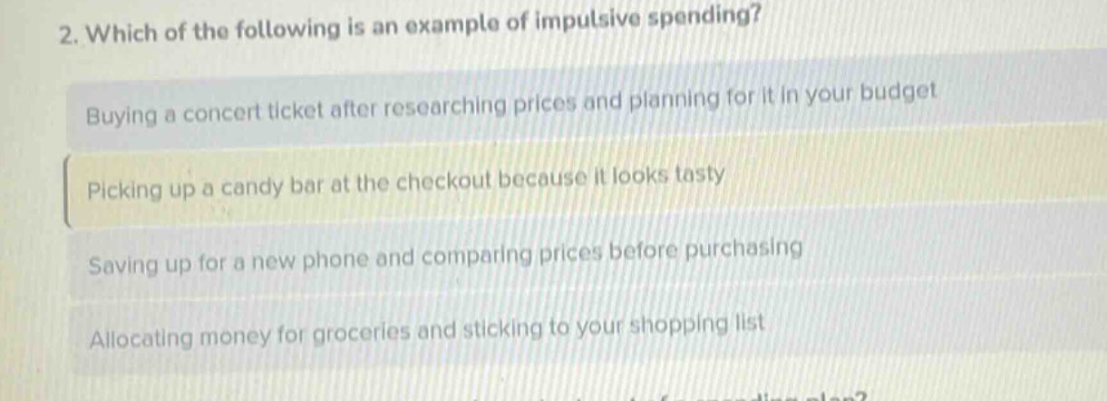 2. which of the following is an example of impulsive spending?\nbuying a concert ticket after researching prices and planning for it in your budget\npicking up a candy bar at the checkout because it looks tasty\nsaving up for a new phone and comparing prices before purchasing\nallocating money for groceries and sticking to your shopping list
