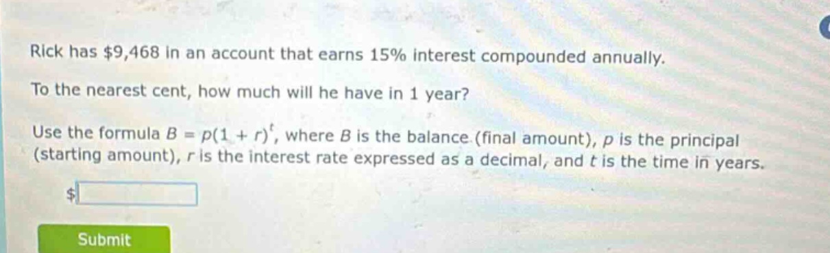 rick has $9,468 in an account that earns 15% interest compounded annually. to the nearest cent, how much will he have in 1 year? use the formula $b = p(1 + r)^t$, where $b$ is the balance (final amount), $p$ is the principal (starting amount), $r$ is the interest rate expressed as a decimal, and $t$ is the time in years.