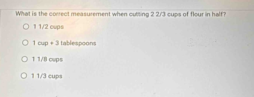 what is the correct measurement when cutting 2 2/3 cups of flour in half?\n1 1/2 cups\n1 cup + 3 tablespoons\n1 1/8 cups\n1 1/3 cups