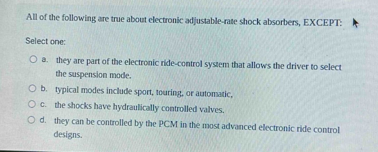 all of the following are true about electronic adjustable - rate shock absorbers, except: select one: a. they are part of the electronic ride - control system that allows the driver to select the suspension mode. b. typical modes include sport, touring, or automatic, c. the shocks have hydraulically controlled valves. d. they can be controlled by the pcm in the most advanced electronic ride control designs.