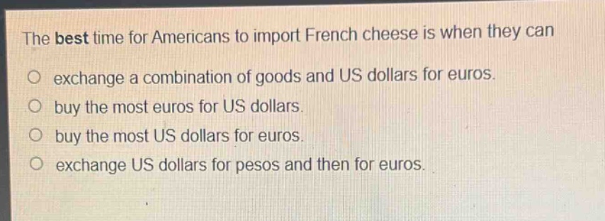 the best time for americans to import french cheese is when they can\no exchange a combination of goods and us dollars for euros.\no buy the most euros for us dollars.\no buy the most us dollars for euros.\no exchange us dollars for pesos and then for euros.