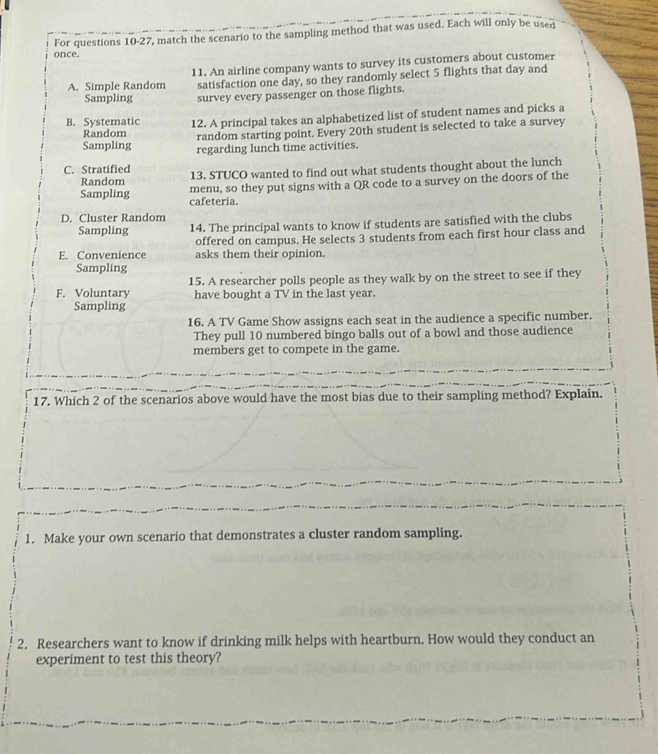 for questions 10 - 27, match the scenario to the sampling method that was used. each will only be used once.\na. simple random sampling\n11. an airline company wants to survey its customers about customer satisfaction one day, so they randomly select 5 flights that day and survey every passenger on those flights.\nb. systematic random sampling\n12. a principal takes an alphabetized list of student names and picks a random starting point. every 20th student is selected to take a survey regarding lunch - time activities.\nc. stratified random sampling\n13. stuco wanted to find out what students thought about the lunch menu, so they put signs with a qr code to a survey on the doors of the cafeteria.\nd. cluster random sampling\n14. the principal wants to know if students are satisfied with the clubs offered on campus. he selects 3 students from each first hour class and asks them their opinion.\ne. convenience sampling\n15. a researcher polls people as they walk by on the street to see if they have bought a tv in the last year.\nf. voluntary sampling\n16. a tv game show assigns each seat in the audience a specific number. they pull 10 numbered bingo balls out of a bowl and those audience members get to compete in the game.\n17. which 2 of the scenarios above would have the most bias due to their sampling method? explain.\n1. make your own scenario that demonstrates a cluster random sampling.\n2. researchers want to know if drinking milk helps with heartburn. how would they conduct an experiment to test this theory?