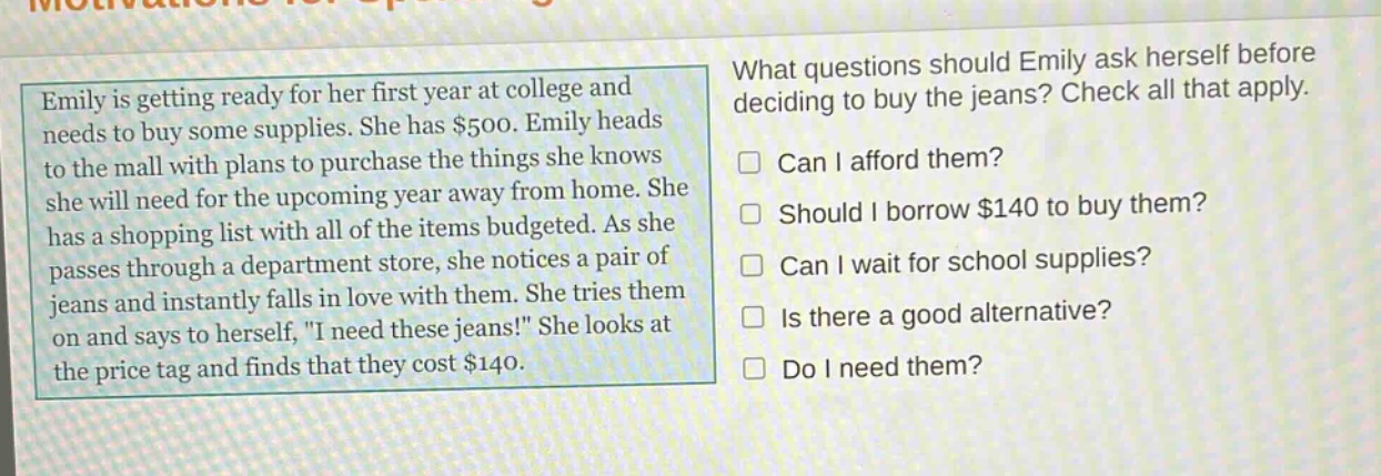 emily is getting ready for her first year at college and needs to buy some supplies. she has $500. emily heads to the mall with plans to purchase the things she knows she will need for the upcoming year away from home. she has a shopping list with all of the items budgeted. as she passes through a department store, she notices a pair of jeans and instantly falls in love with them. she tries them on and says to herself, \i need these jeans!\ she looks at the price tag and finds that they cost $140. what questions should emily ask herself before deciding to buy the jeans? check all that apply. can i afford them? should i borrow $140 to buy them? can i wait for school supplies? is there a good alternative? do i need them?