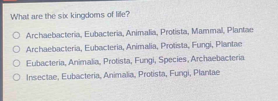 what are the six kingdoms of life?\n○ archaebacteria, eubacteria, animalia, protista, mammal, plantae\n○ archaebacteria, eubacteria, animalia, protista, fungi, plantae\n○ eubacteria, animalia, protista, fungi, species, archaebacteria\n○ insectae, eubacteria, animalia, protista, fungi, plantae