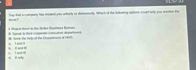 say that a company has treated you unfairly or dishonestly. which of the following options could help you resolve the issue?\ni. report them to the better business bureau.\nii. speak to their corporate consumer department.\niii. seek the help of the department of hhs.\na. i and ii\nb. ii and iii\nc. i and iii\nd. ii only