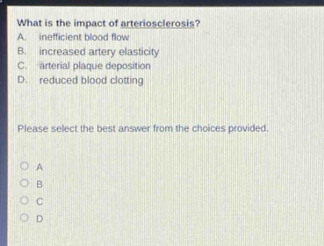 what is the impact of arteriosclerosis?\na. inefficient blood flow\nb. increased artery elasticity\nc. arterial plaque deposition\nd. reduced blood clotting\nplease select the best answer from the choices provided.\no a\no b\no c\no d