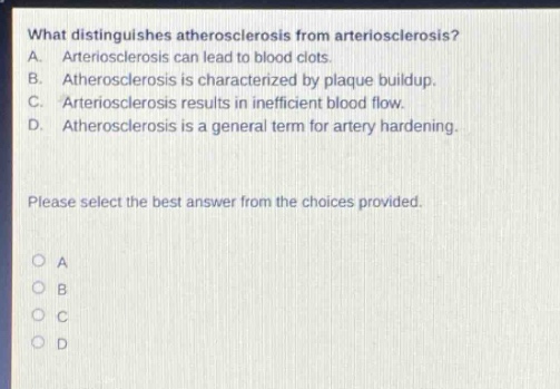what distinguishes atherosclerosis from arteriosclerosis? a. arteriosclerosis can lead to blood clots. b. atherosclerosis is characterized by plaque buildup. c. arteriosclerosis results in inefficient blood flow. d. atherosclerosis is a general term for artery hardening. please select the best answer from the choices provided.